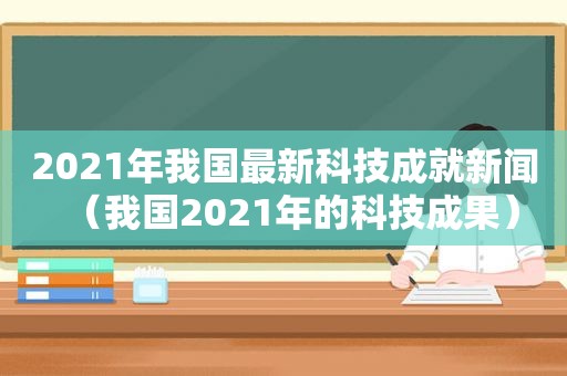 2021年我国最新科技成就新闻（我国2021年的科技成果）