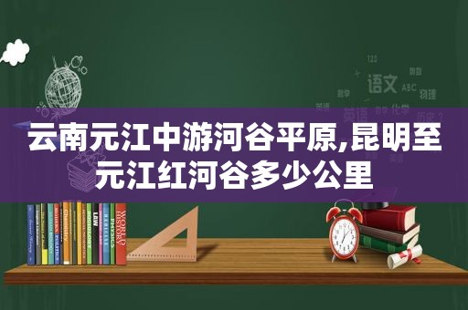 云南元江中游河谷平原,昆明至元江红河谷多少公里