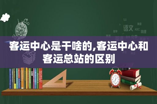 客运中心是干啥的,客运中心和客运总站的区别