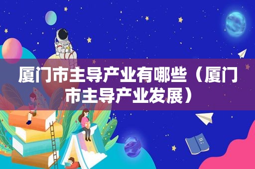 厦门市主导产业有哪些（厦门市主导产业发展）