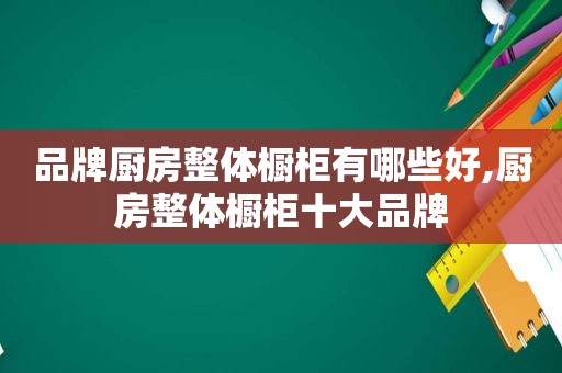 品牌厨房整体橱柜有哪些好,厨房整体橱柜十大品牌