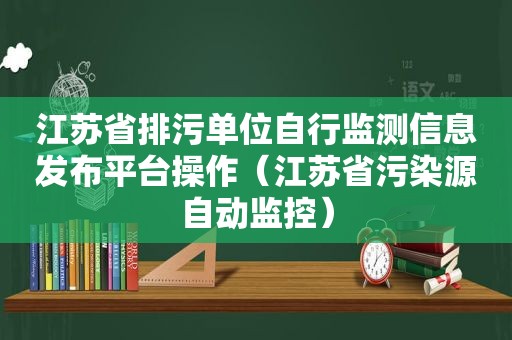 江苏省排污单位自行监测信息发布平台操作（江苏省污染源自动监控）