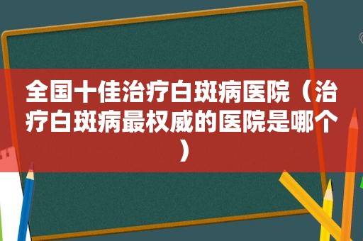 全国十佳治疗白斑病医院（治疗白斑病最权威的医院是哪个）