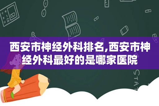 西安市神经外科排名,西安市神经外科最好的是哪家医院