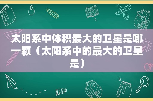 太阳系中体积最大的卫星是哪一颗（太阳系中的最大的卫星是）