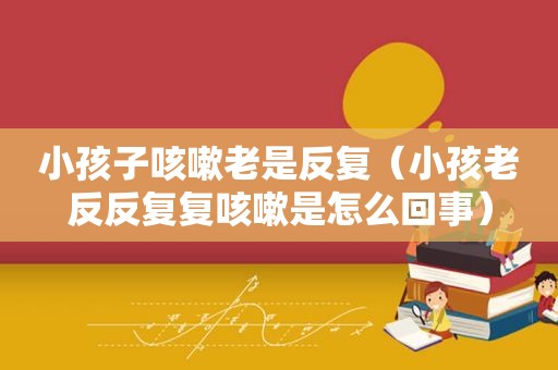 小孩子咳嗽老是反复（小孩老反反复复咳嗽是怎么回事）