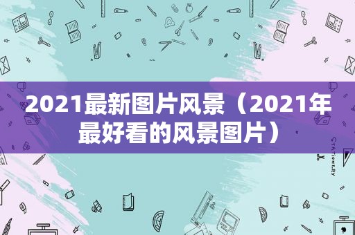 2021最新图片风景（2021年最好看的风景图片）