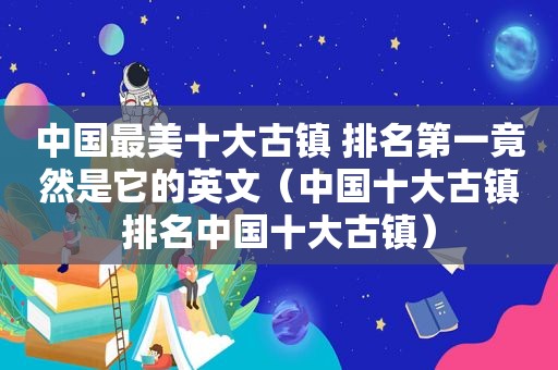 中国最美十大古镇 排名第一竟然是它的英文（中国十大古镇排名中国十大古镇）