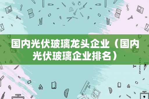 国内光伏玻璃龙头企业（国内光伏玻璃企业排名）