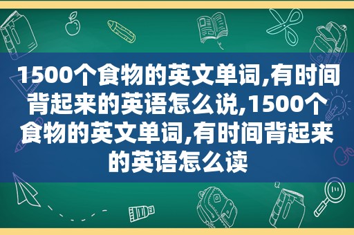 1500个食物的英文单词,有时间背起来的英语怎么说,1500个食物的英文单词,有时间背起来的英语怎么读