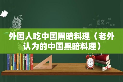 外国人吃中国黑暗料理（老外认为的中国黑暗料理）