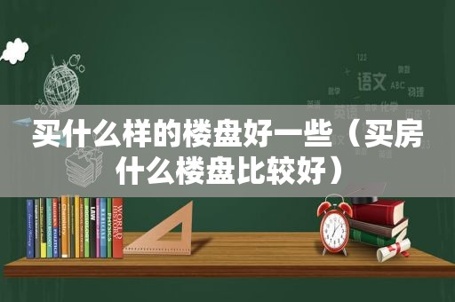 买什么样的楼盘好一些（买房什么楼盘比较好）