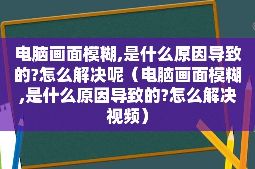 电脑画面模糊,是什么原因导致的?怎么解决呢（电脑画面模糊,是什么原因导致的?怎么解决视频）