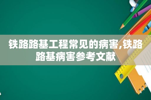 铁路路基工程常见的病害,铁路路基病害参考文献