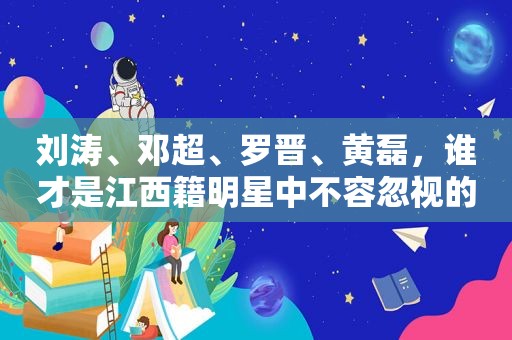 刘涛、邓超、罗晋、黄磊，谁才是江西籍明星中不容忽视的力量？