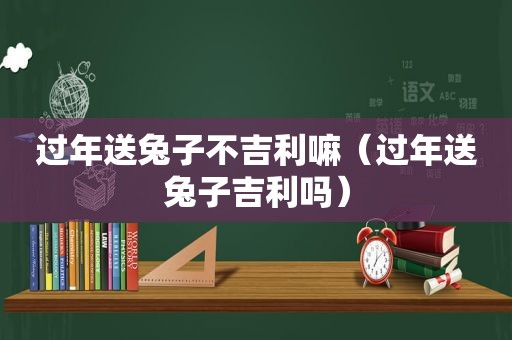 过年送兔子不吉利嘛（过年送兔子吉利吗）