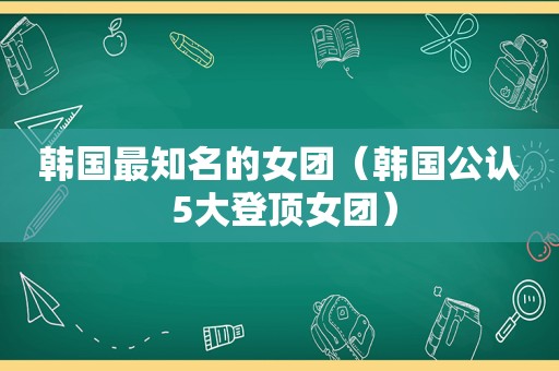 韩国最知名的女团（韩国公认 5大登顶女团）