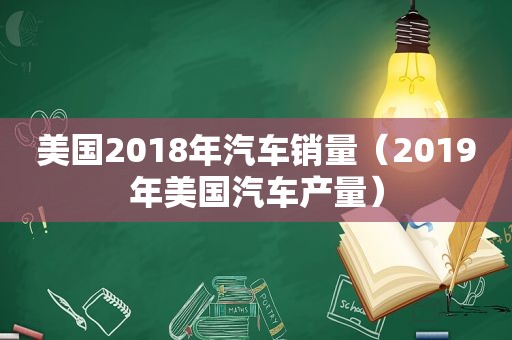 美国2018年汽车销量（2019年美国汽车产量）