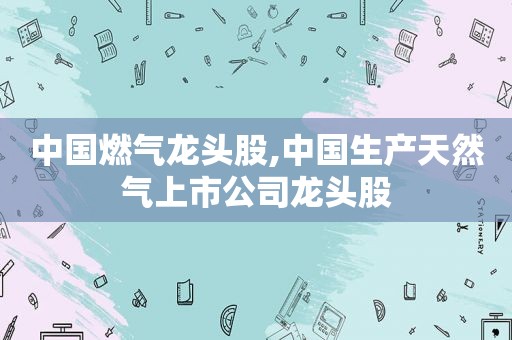 中国燃气龙头股,中国生产天然气上市公司龙头股