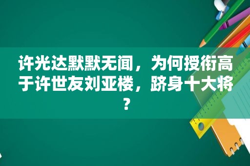 许光达默默无闻，为何授衔高于许世友刘亚楼，跻身十大将？