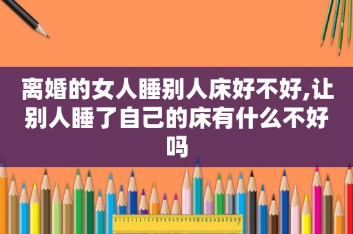 离婚的女人睡别人床好不好,让别人睡了自己的床有什么不好吗