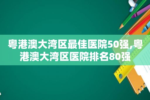 粤港澳大湾区最佳医院50强,粤港澳大湾区医院排名80强