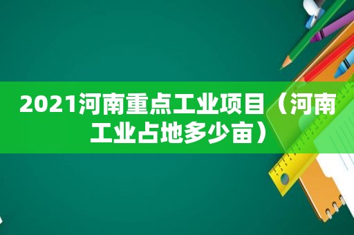 2021河南重点工业项目（河南工业占地多少亩）