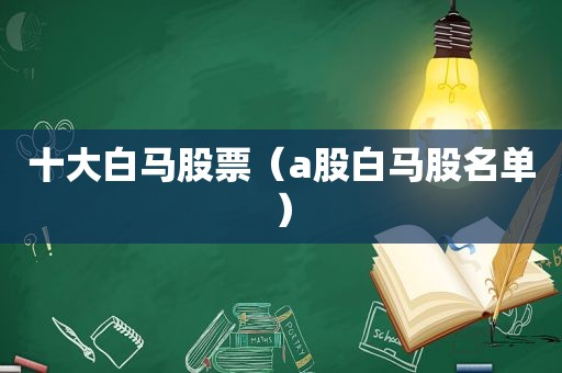 十大白马股票（a股白马股名单）