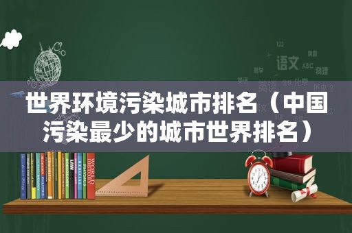 世界环境污染城市排名（中国污染最少的城市世界排名）