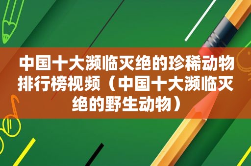 中国十大濒临灭绝的珍稀动物排行榜视频（中国十大濒临灭绝的野生动物）