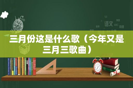 三月份这是什么歌（今年又是三月三歌曲）