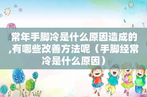 常年手脚冷是什么原因造成的,有哪些改善方法呢（手脚经常冷是什么原因）