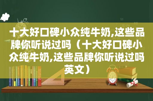 十大好口碑小众纯牛奶,这些品牌你听说过吗（十大好口碑小众纯牛奶,这些品牌你听说过吗英文）