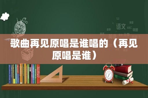 歌曲再见原唱是谁唱的（再见原唱是谁）