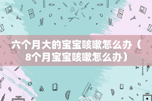 六个月大的宝宝咳嗽怎么办（8个月宝宝咳嗽怎么办）