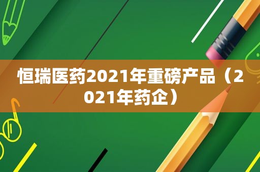 恒瑞医药2021年重磅产品（2021年药企）