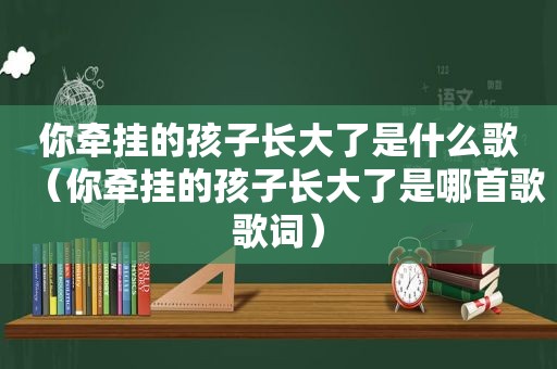 你牵挂的孩子长大了是什么歌（你牵挂的孩子长大了是哪首歌歌词）