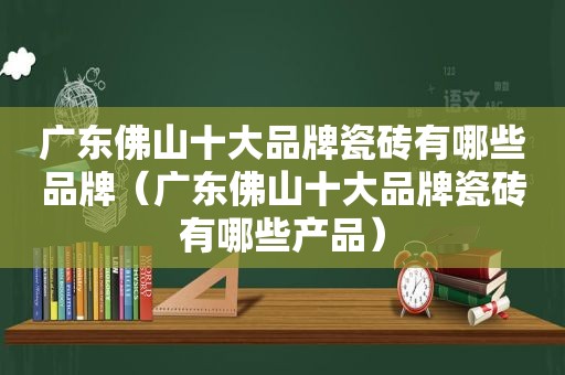 广东佛山十大品牌瓷砖有哪些品牌（广东佛山十大品牌瓷砖有哪些产品）