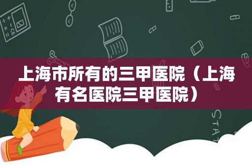 上海市所有的三甲医院（上海有名医院三甲医院）