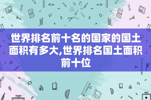 世界排名前十名的国家的国土面积有多大,世界排名国土面积前十位