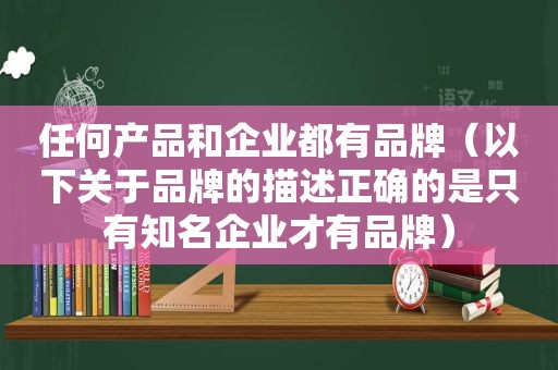 任何产品和企业都有品牌（以下关于品牌的描述正确的是只有知名企业才有品牌）