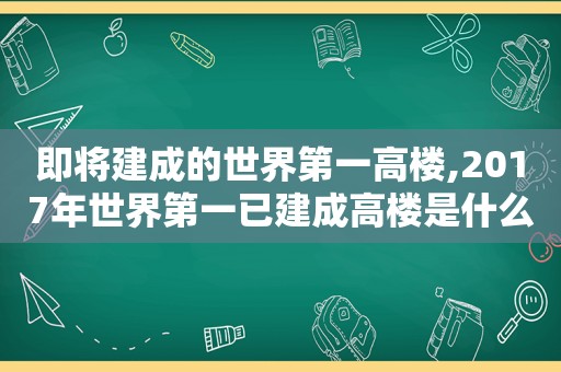 即将建成的世界第一高楼,2017年世界第一已建成高楼是什么