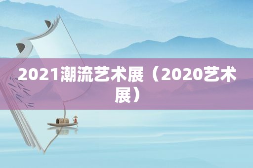 2021潮流艺术展（2020艺术展）