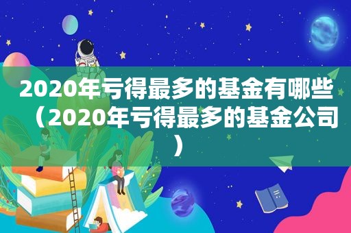 2020年亏得最多的基金有哪些（2020年亏得最多的基金公司）