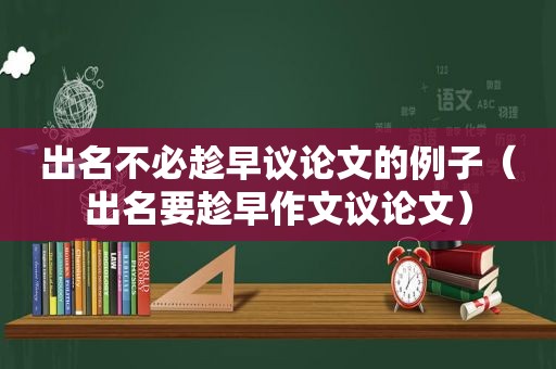 出名不必趁早议论文的例子（出名要趁早作文议论文）