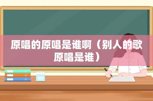 原唱的原唱是谁啊（别人的歌原唱是谁）