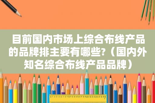 目前国内市场上综合布线产品的品牌排主要有哪些?（国内外知名综合布线产品品牌）