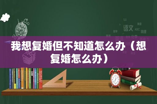 我想复婚但不知道怎么办（想复婚怎么办）