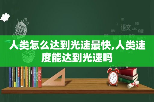 人类怎么达到光速最快,人类速度能达到光速吗