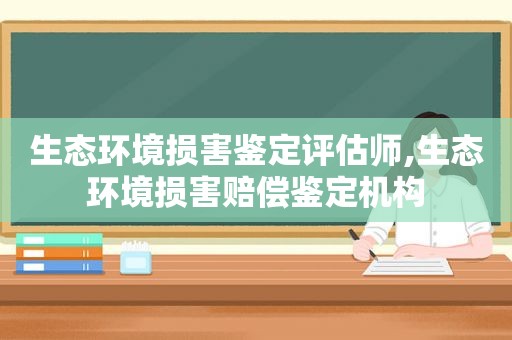 生态环境损害鉴定评估师,生态环境损害赔偿鉴定机构